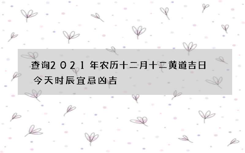 查询2021年农历十二月十二黄道吉日 今天时辰宜忌凶吉